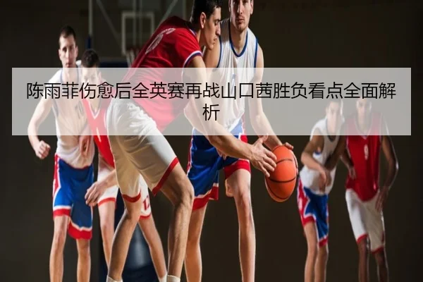 陈雨菲伤愈后全英赛再战山口茜胜负看点全面解析