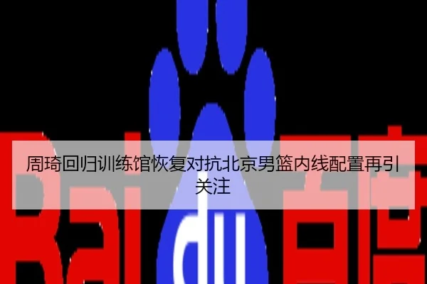 周琦回归训练馆恢复对抗北京男篮内线配置再引关注