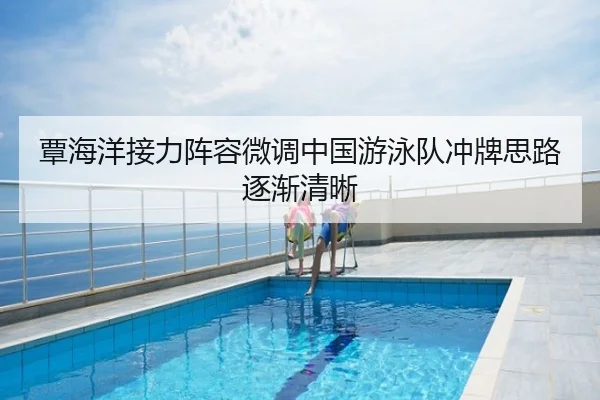 覃海洋接力阵容微调中国游泳队冲牌思路逐渐清晰