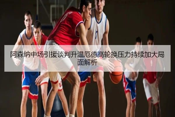 阿森纳中场引援谈判升温厄德高轮换压力持续加大局面解析